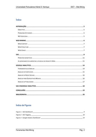 Universidade Portucalense Infante D. Henrique                                                                                DICT – Web Mining




Índice

INTRODUÇÃO	
  ........................................................................................................................	
  5	
  
    OBJECTIVO	
  
             ...................................................................................................................................	
  5	
  
    PROBLEMA	
  ESTUDADO	
  
                        ...................................................................................................................	
  5	
  
    METODOLOGIA	
  .............................................................................................................................	
  5	
  

WEB	
  MINING	
  .........................................................................................................................	
  6	
  
    WEB	
  CONTENT	
  .............................................................................................................................	
  7	
  
    WEB	
  STRUCTURE	
  ..........................................................................................................................	
  7	
  
    WEB	
  USAGE	
  
                .................................................................................................................................	
  7	
  

SAS	
  ........................................................................................................................................	
  8	
  
    PRINCIPAIS	
  BENEFÍCIOS	
  ................................................................................................................	
  11	
  
    A	
  CAPACIDADE	
  DE	
  AUMENTAR	
  A	
  EFICÁCIA	
  DO	
  PROJECTO	
  WEB	
  .............................................................	
  11	
  

GOOGLE	
  ANALYTICS	
  
                   .............................................................................................................	
  14	
  
    FERRAMENTAS	
  DE	
  ANÁLISE	
  ...........................................................................................................	
  14	
  
    ANÁLISE	
  DE	
  CONTEÚDOS	
  ..............................................................................................................	
  15	
  
    ANÁLISE	
  DE	
  REDES	
  SOCIAIS	
  ...........................................................................................................	
  16	
  
    ANÁLISE	
  PARA	
  DISPOSITIVOS	
  MOVEIS	
  .............................................................................................	
  16	
  
    ANÁLISE	
  DE	
  PUBLICIDADE	
  .............................................................................................................	
  17	
  

SAS	
  VSGOOGLE	
  ANALYTICS	
  ..................................................................................................	
  18	
  

CONCLUSÃO	
  ........................................................................................................................	
  19	
  

BIBLIOGRAFIA	
  ......................................................................................................................	
  20	
  




Índice de Figuras

Figura	
  1	
  -­‐	
  SAS	
  Dashboard	
  _______________________________________________________________	
  9	
  
Figura	
  2	
  -­‐	
  SAS	
  Tagging	
   ________________________________________________________________	
  10	
  
Figura	
  3	
  -­‐	
  Google	
  Anlytics	
  Dashboard	
   ____________________________________________________	
  14	
  




Ferramentas Web Mining                                                                                                                           Pág.: 2
 