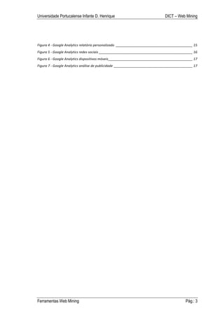 Universidade Portucalense Infante D. Henrique                                                          DICT – Web Mining




Figura	
  4	
  -­‐	
  Google	
  Analytics	
  relatório	
  personalizado	
   _________________________________________	
  15	
  
Figura	
  5	
  -­‐	
  Google	
  Analytics	
  redes	
  sociais	
  __________________________________________________	
  16	
  
Figura	
  6	
  -­‐	
  Google	
  Analytics	
  dispositivos	
  móveis	
  _____________________________________________	
  17	
  
Figura	
  7	
  -­‐	
  Google	
  Analytics	
  análise	
  de	
  publicidade	
   __________________________________________	
  17	
  




Ferramentas Web Mining                                                                                                 Pág.: 3
 