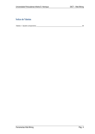 Universidade Portucalense Infante D. Henrique                                             DICT – Web Mining




Índice de Tabelas

Tabela	
  1	
  -­‐	
  Quadro	
  comparativo	
  _________________________________________________________	
  18	
  




Ferramentas Web Mining                                                                                   Pág.: 4
 