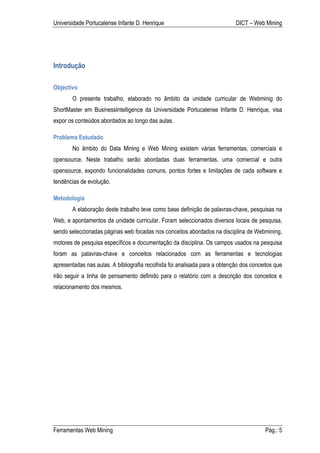 Universidade Portucalense Infante D. Henrique                               DICT – Web Mining




Introdução

Objectivo
       O presente trabalho, elaborado no âmbito da unidade curricular de Webminig do
ShortMaster em BusinessIntelligence da Universidade Portucalense Infante D. Henrique, visa
expor os conteúdos abordados ao longo das aulas.

Problema Estudado
       No âmbito do Data Mining e Web Mining existem várias ferramentas, comerciais e
opensource. Neste trabalho serão abordadas duas ferramentas, uma comercial e outra
opensource, expondo funcionalidades comuns, pontos fortes e limitações de cada software e
tendências de evolução.

Metodologia
       A elaboração deste trabalho teve como base definição de palavras-chave, pesquisas na
Web, e apontamentos da unidade curricular. Foram seleccionados diversos locais de pesquisa,
sendo seleccionadas páginas web focadas nos conceitos abordados na disciplina de Webmining,
motores de pesquisa específicos e documentação da disciplina. Os campos usados na pesquisa
foram as palavras-chave e conceitos relacionados com as ferramentas e tecnologias
apresentadas nas aulas. A bibliografia recolhida foi analisada para a obtenção dos conceitos que
irão seguir a linha de pensamento definido para o relatório com a descrição dos conceitos e
relacionamento dos mesmos.




Ferramentas Web Mining                                                                  Pág.: 5
 