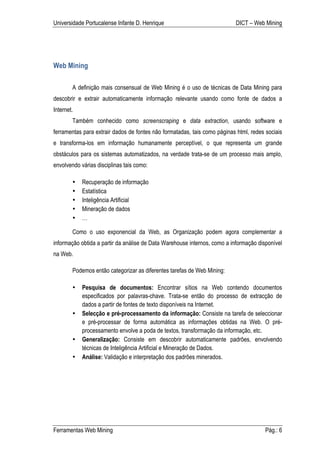 Universidade Portucalense Infante D. Henrique                              DICT – Web Mining




Web Mining

        A definição mais consensual de Web Mining é o uso de técnicas de Data Mining para
descobrir e extrair automaticamente informação relevante usando como fonte de dados a
Internet.
        Também conhecido como screenscraping e data extraction, usando software e
ferramentas para extrair dados de fontes não formatadas, tais como páginas html, redes sociais
e transforma-los em informação humanamente perceptível, o que representa um grande
obstáculos para os sistemas automatizados, na verdade trata-se de um processo mais amplo,
envolvendo várias disciplinas tais como:

        •   Recuperação de informação
        •   Estatística
        •   Inteligência Artificial
        •   Mineração de dados
        •   …

        Como o uso exponencial da Web, as Organização podem agora complementar a
informação obtida a partir da análise de Data Warehouse internos, como a informação disponível
na Web.

        Podemos então categorizar as diferentes tarefas de Web Mining:

        •   Pesquisa de documentos: Encontrar sítios na Web contendo documentos
            especificados por palavras-chave. Trata-se então do processo de extracção de
            dados a partir de fontes de texto disponíveis na Internet.
        •   Selecção e pré-processamento da informação: Consiste na tarefa de seleccionar
            e pré-processar de forma automática as informações obtidas na Web. O pré-
            processamento envolve a poda de textos, transformação da informação, etc.
        •   Generalização: Consiste em descobrir automaticamente padrões, envolvendo
            técnicas de Inteligência Artificial e Mineração de Dados.
        •   Análise: Validação e interpretação dos padrões minerados.




Ferramentas Web Mining                                                                 Pág.: 6
 