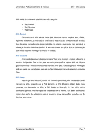 Universidade Portucalense Infante D. Henrique                              DICT – Web Mining




Web Mining é normalmente subdividido em três categorias.

         •   Web Content
         •   Web Structure
         •   Web Usage

Web Content
         Os conteúdos na Web são de vários tipos, tais como: textos, imagens, sons, vídeos,
hiperlinks. Desta forma, a mineração de conteúdos na Web envolve o conhecimento em diversos
tipos de dados, nomeadamente dados multimédia, no entanto a que recebe mais atenção é a
mineração de dados de texto e hiperlinks. A pesquisa consiste em aplicar técnicas de mineração
com vista a encontrar informação escondida ou padrões.

Web Structure
         A mineração da estrutura de documentos na Web, tenta descobrir o modelo subjacente á
estrutura de hiperlinks. Este modelo pode ser usado para classificar páginas Web e é útil para
gerar informações e relacionamentos entre diferentes Web Sites. Esta categoria de informação
pode ser usada, por exemplo para quais são os hiperlinks que normalmente aparecem em outros
Sites.

Web Usage
         Web Usage tenta descobrir padrões nos caminhos percorridos pelos utilizadores quando
navegam na Web. Enquanto que a Web Content e a Web Structure utilizam dados reais
presentes nos documentos na Web, a Web Usase ou Mineração do Uso, utiliza dados
secundários gerados pela interacção dos utilizadores com a Internet. Tais dados secundários
incluem logs, perfis dos utilizadores, uso de servidores proxy, transacções, consultas, uso de
favoritos, entre outros.




Ferramentas Web Mining                                                                 Pág.: 7
 