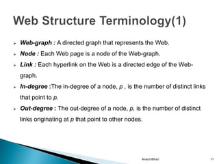    Web-graph : A directed graph that represents the Web.
   Node : Each Web page is a node of the Web-graph.
   Link : Each hyperlink on the Web is a directed edge of the Web-
    graph.
   In-degree :The in-degree of a node, p , is the number of distinct links
    that point to p.
   Out-degree : The out-degree of a node, p, is the number of distinct
    links originating at p that point to other nodes.




                                                    Anand Bihari              11
 