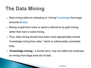    Data mining refers to extracting or “mining” knowledge from large
    amounts of data.
   Mining of gold from rocks or sand is referred to as gold mining
    rather than rock or sand mining.

   Thus, data mining should have been more appropriately named
    “knowledge mining from data,” which is unfortunately somewhat
    long.
   “Knowledge mining,” a shorter term, may not reflect the emphasis
    on mining from large amounts of data.



                                                 Anand Bihari           3
 