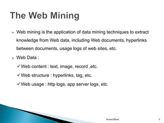    Web mining is the application of data mining techniques to extract
    knowledge from Web data, including Web documents, hyperlinks
    between documents, usage logs of web sites, etc.
   Web Data :
     Web content : text, image, record ,etc.
     Web structure : hyperlinks, tag, etc.
     Web usage : http logs, app server logs, etc.




                                                Anand Bihari             5
 