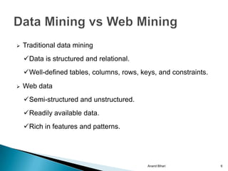    Traditional data mining
    Data is structured and relational.
    Well-defined tables, columns, rows, keys, and constraints.
   Web data
    Semi-structured and unstructured.
    Readily available data.
    Rich in features and patterns.




                                           Anand Bihari           6
 