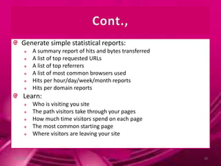 Generate simple statistical reports:
A summary report of hits and bytes transferred
A list of top requested URLs
A list of top referrers
A list of most common browsers used
Hits per hour/day/week/month reports
Hits per domain reports
Learn:
Who is visiting you site
The path visitors take through your pages
How much time visitors spend on each page
The most common starting page
Where visitors are leaving your site
10/9/2013 10
 