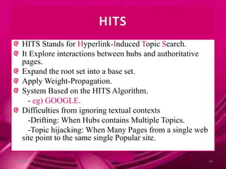HITS Stands for Hyperlink-Induced Topic Search.
It Explore interactions between hubs and authoritative
pages.
Expand the root set into a base set.
Apply Weight-Propagation.
System Based on the HITS Algorithm.
- eg) GOOGLE.
Difficulties from ignoring textual contexts
-Drifting: When Hubs contains Multiple Topics.
-Topic hijacking: When Many Pages from a single web
site point to the same single Popular site.
10/9/2013 14
 