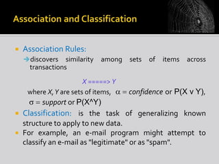 

Association Rules:
discovers

similarity
transactions

among

X =====> Y
where X,Y are sets of items,

sets

of

items

across

confidence or P(X v Y),

support or P(X^Y)
 Classification: is the task of generalizing known
structure to apply to new data.
 For example, an e-mail program might attempt to
classify an e-mail as "legitimate" or as "spam".

 