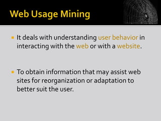 

It deals with understanding user behavior in
interacting with the web or with a website.



To obtain information that may assist web
sites for reorganization or adaptation to
better suit the user.

 
