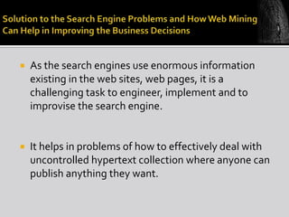 

As the search engines use enormous information
existing in the web sites, web pages, it is a
challenging task to engineer, implement and to
improvise the search engine.



It helps in problems of how to effectively deal with
uncontrolled hypertext collection where anyone can
publish anything they want.

 