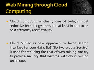 

Cloud Computing is clearly one of today's most
seductive technology areas due at least in part to its
cost efficiency and flexibility.



Cloud Mining is new approach to faced search
interface for your data. SaS (Software-as-a-Service)
is used for reducing the cost of web mining and try
to provide security that become with cloud mining
technique.

 