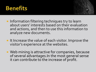 

Information filtering techniques try to learn
about users’ interests based on their evaluation
and actions, and then to use this information to
analyze new documents.



It Increase the value of each visitor. Improve the
visitor’s experience at the websites.



Web mining is attractive for companies, because
of several advantages.In the most general sense
it can contribute to the increase of profit.

 