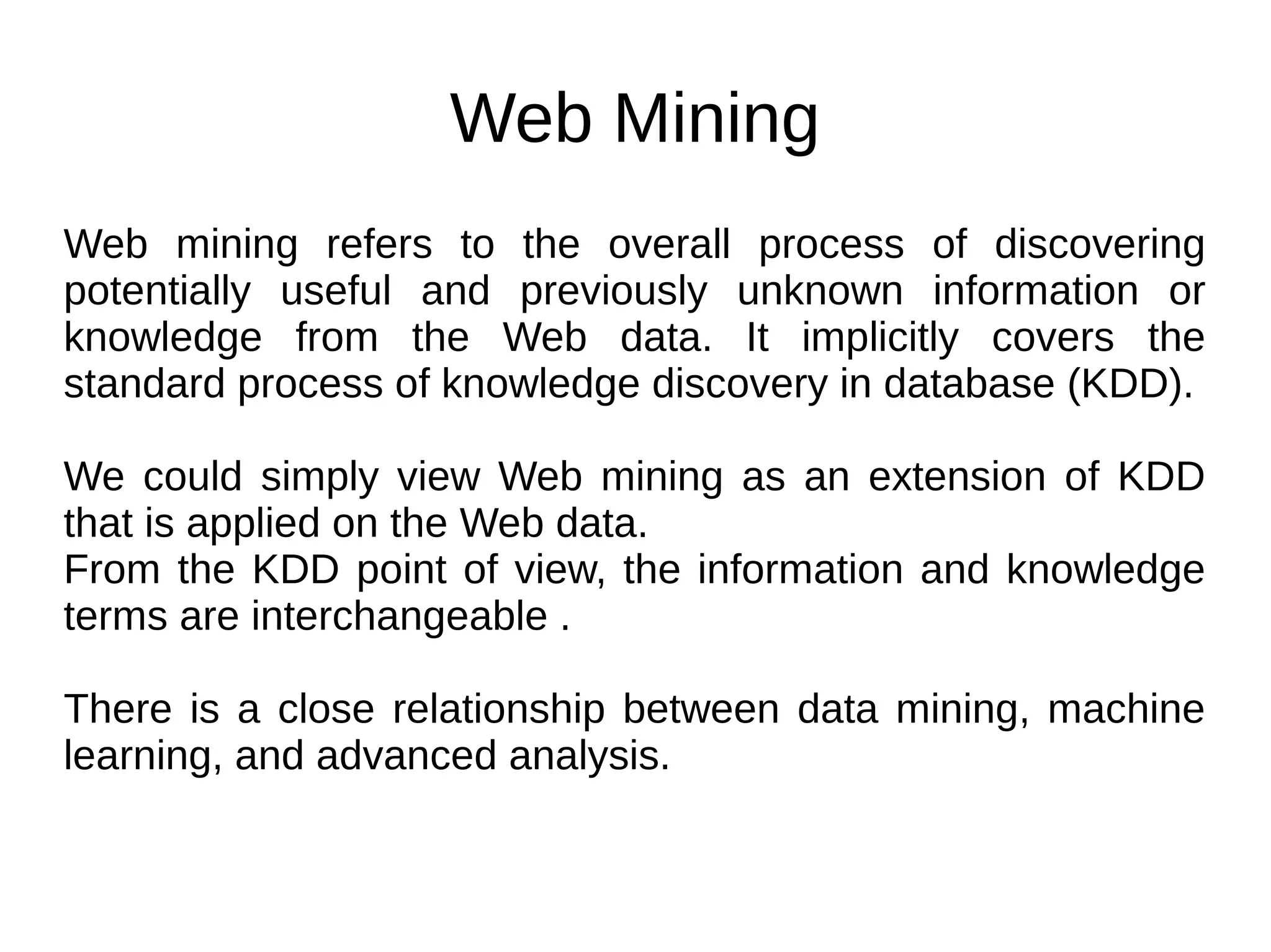 Web Mining
Web mining refers to the overall process of discovering
potentially useful and previously unknown information or
knowledge from the Web data. It implicitly covers the
standard process of knowledge discovery in database (KDD).
We could simply view Web mining as an extension of KDD
that is applied on the Web data.
From the KDD point of view, the information and knowledge
terms are interchangeable .
There is a close relationship between data mining, machine
learning, and advanced analysis.
 