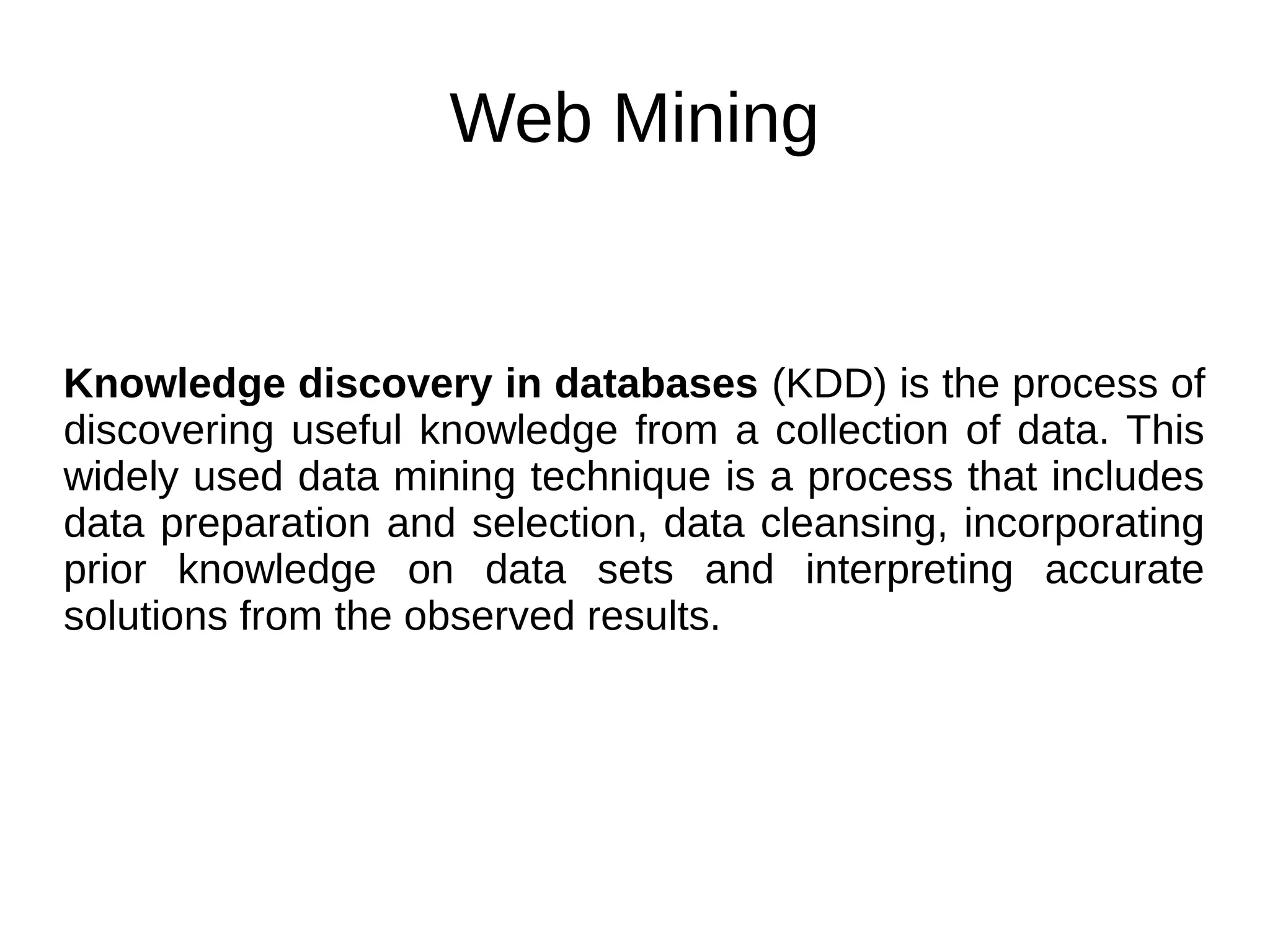 Web Mining
Knowledge discovery in databases (KDD) is the process of
discovering useful knowledge from a collection of data. This
widely used data mining technique is a process that includes
data preparation and selection, data cleansing, incorporating
prior knowledge on data sets and interpreting accurate
solutions from the observed results.
 