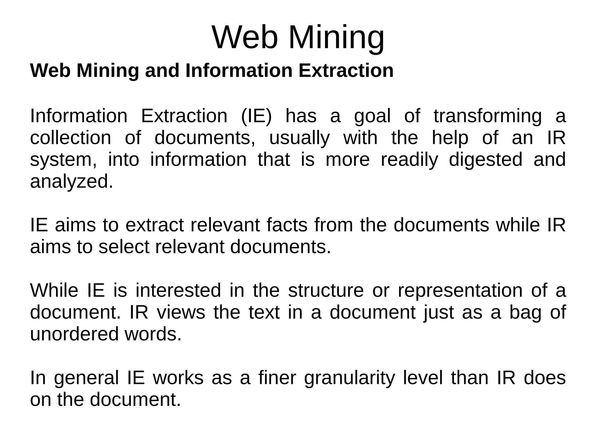 Web Mining
Web Mining and Information Extraction
Information Extraction (IE) has a goal of transforming a
collection of documents, usually with the help of an IR
system, into information that is more readily digested and
analyzed.
IE aims to extract relevant facts from the documents while IR
aims to select relevant documents.
While IE is interested in the structure or representation of a
document. IR views the text in a document just as a bag of
unordered words.
In general IE works as a finer granularity level than IR does
on the document.
 