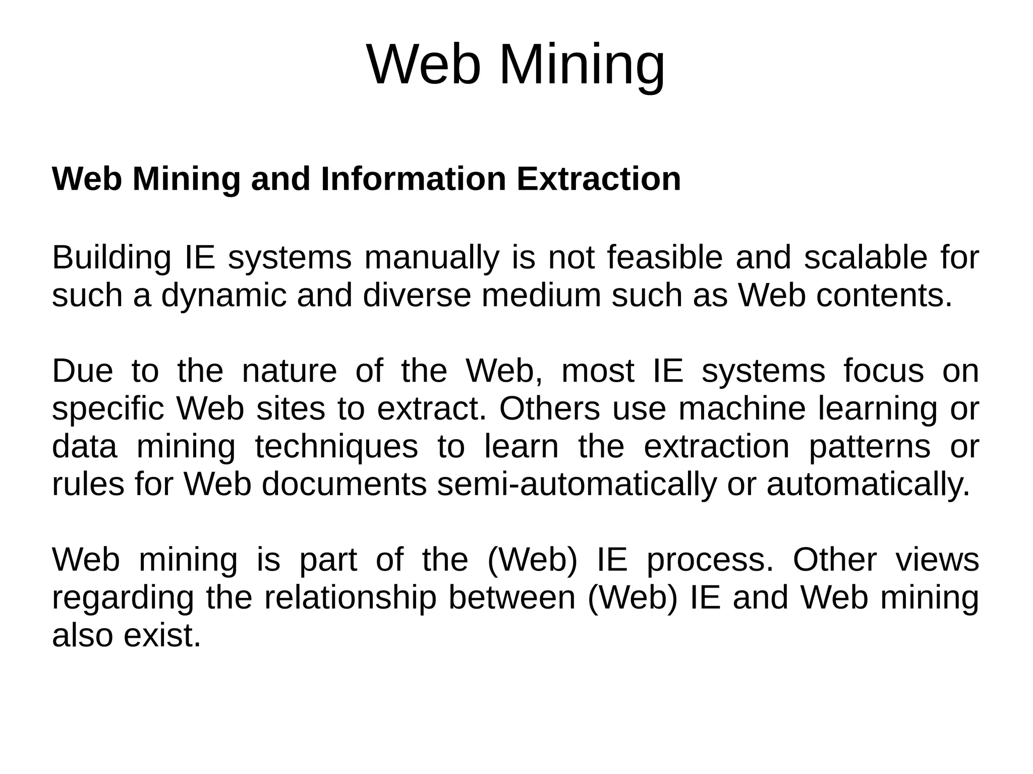 Web Mining
Web Mining and Information Extraction
Building IE systems manually is not feasible and scalable for
such a dynamic and diverse medium such as Web contents.
Due to the nature of the Web, most IE systems focus on
specific Web sites to extract. Others use machine learning or
data mining techniques to learn the extraction patterns or
rules for Web documents semi-automatically or automatically.
Web mining is part of the (Web) IE process. Other views
regarding the relationship between (Web) IE and Web mining
also exist.
 