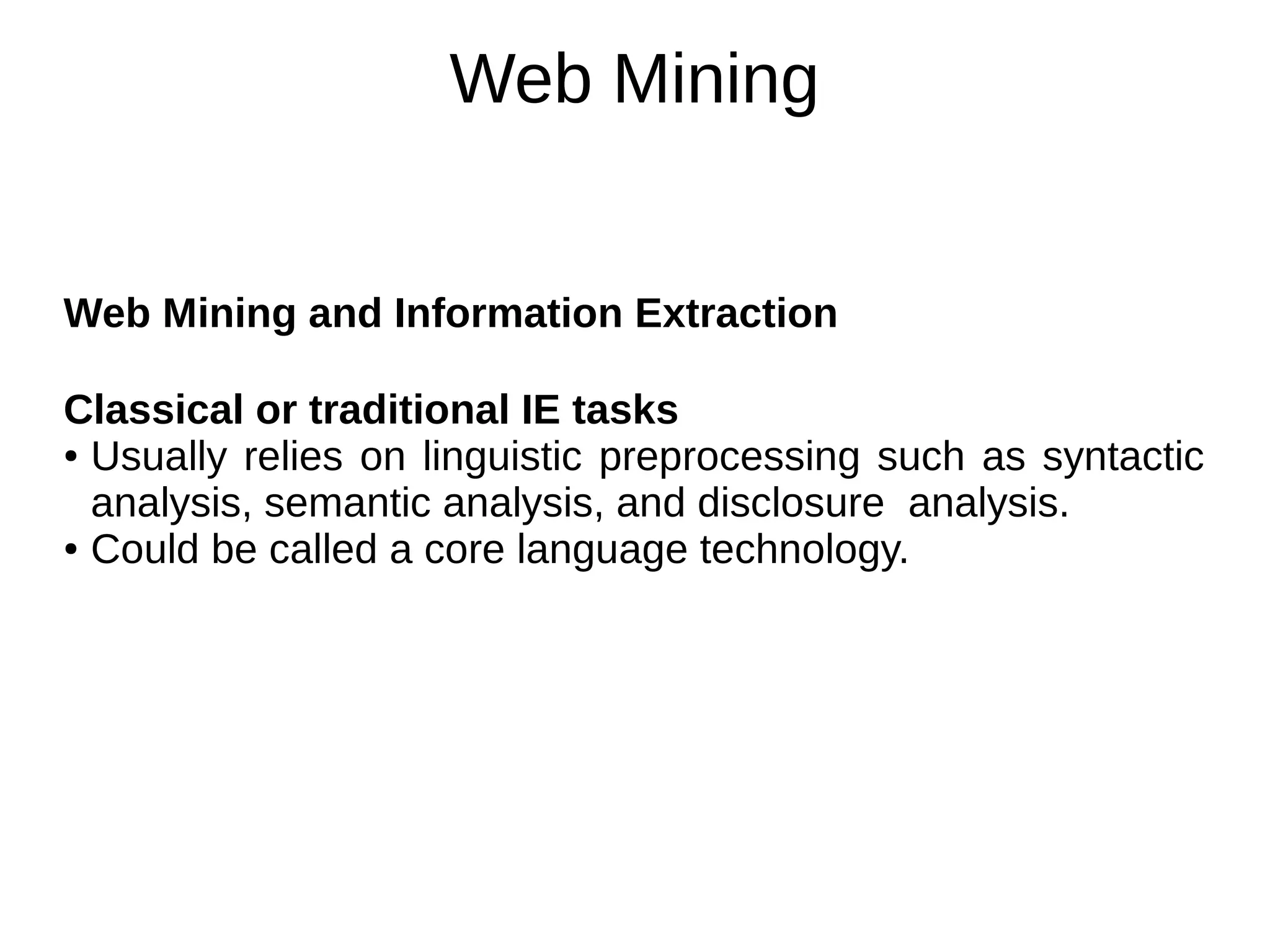 Web Mining
Web Mining and Information Extraction
Classical or traditional IE tasks
● Usually relies on linguistic preprocessing such as syntactic
analysis, semantic analysis, and disclosure analysis.
● Could be called a core language technology.
 