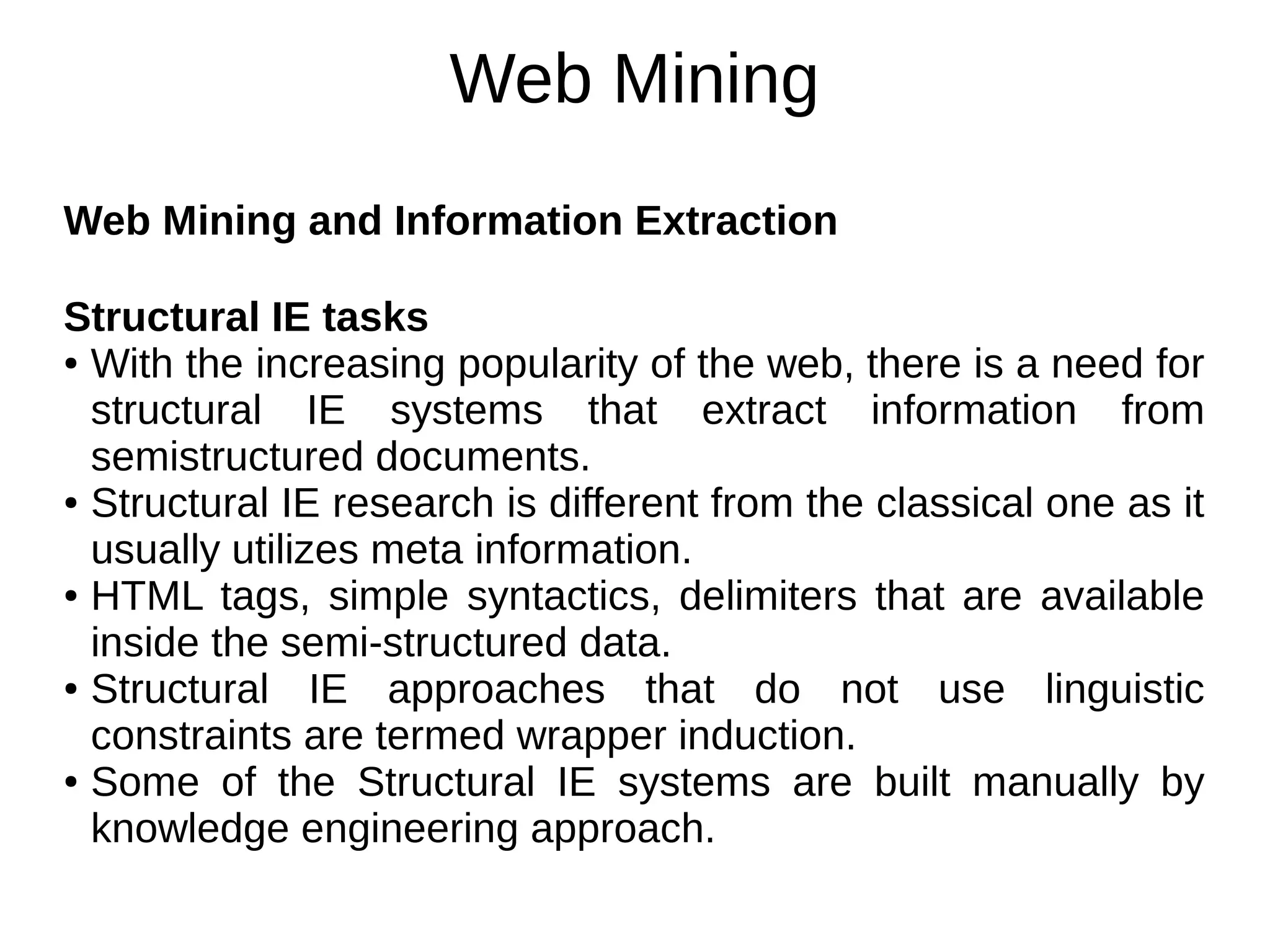 Web Mining
Web Mining and Information Extraction
Structural IE tasks
● With the increasing popularity of the web, there is a need for
structural IE systems that extract information from
semistructured documents.
● Structural IE research is different from the classical one as it
usually utilizes meta information.
● HTML tags, simple syntactics, delimiters that are available
inside the semi-structured data.
● Structural IE approaches that do not use linguistic
constraints are termed wrapper induction.
● Some of the Structural IE systems are built manually by
knowledge engineering approach.
 