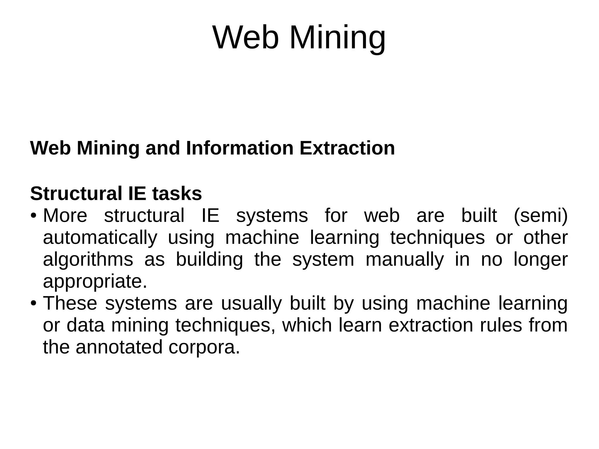 Web Mining
Web Mining and Information Extraction
Structural IE tasks
● More structural IE systems for web are built (semi)
automatically using machine learning techniques or other
algorithms as building the system manually in no longer
appropriate.
● These systems are usually built by using machine learning
or data mining techniques, which learn extraction rules from
the annotated corpora.
 