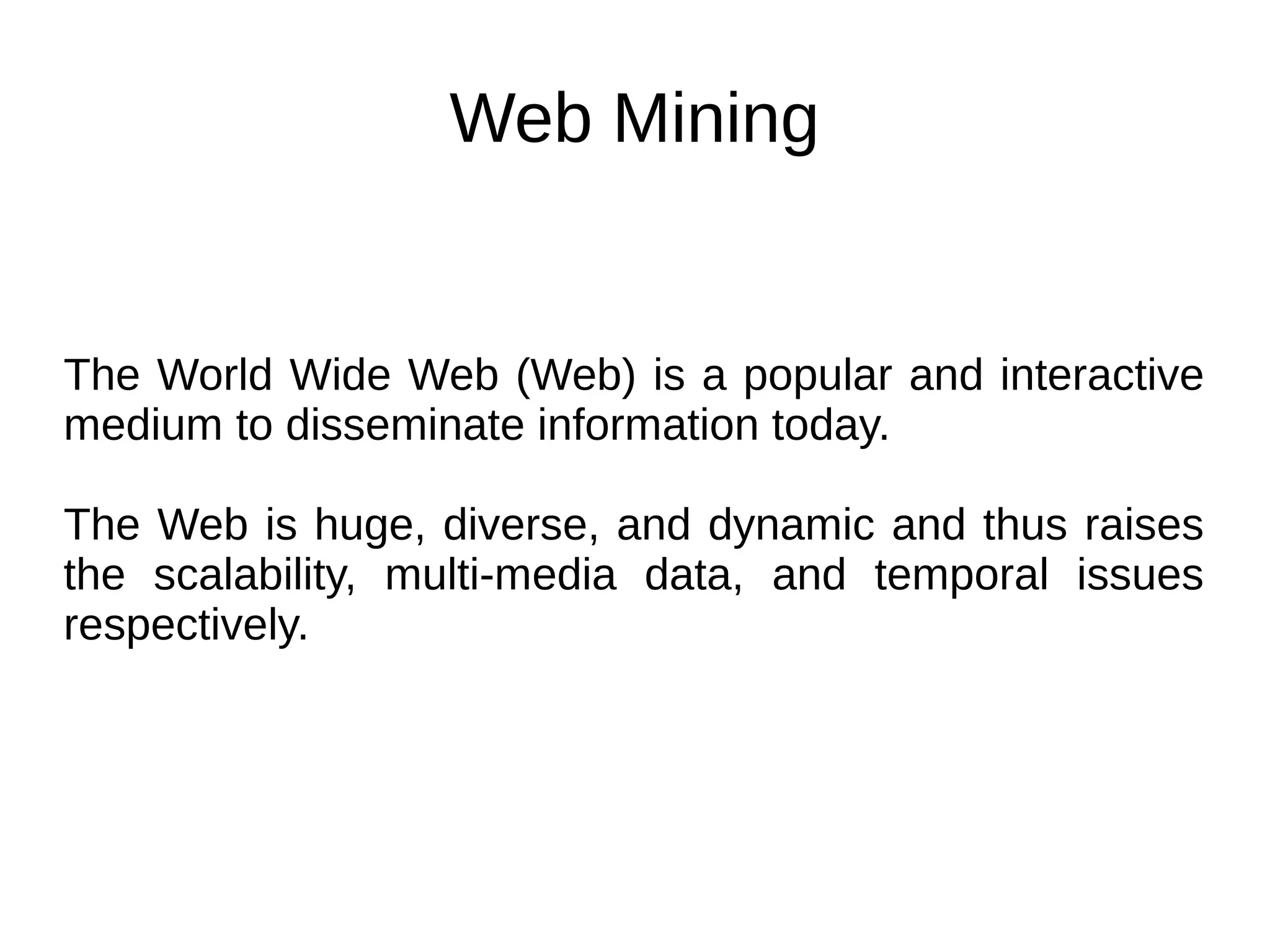 Web Mining
The World Wide Web (Web) is a popular and interactive
medium to disseminate information today.
The Web is huge, diverse, and dynamic and thus raises
the scalability, multi-media data, and temporal issues
respectively.
 