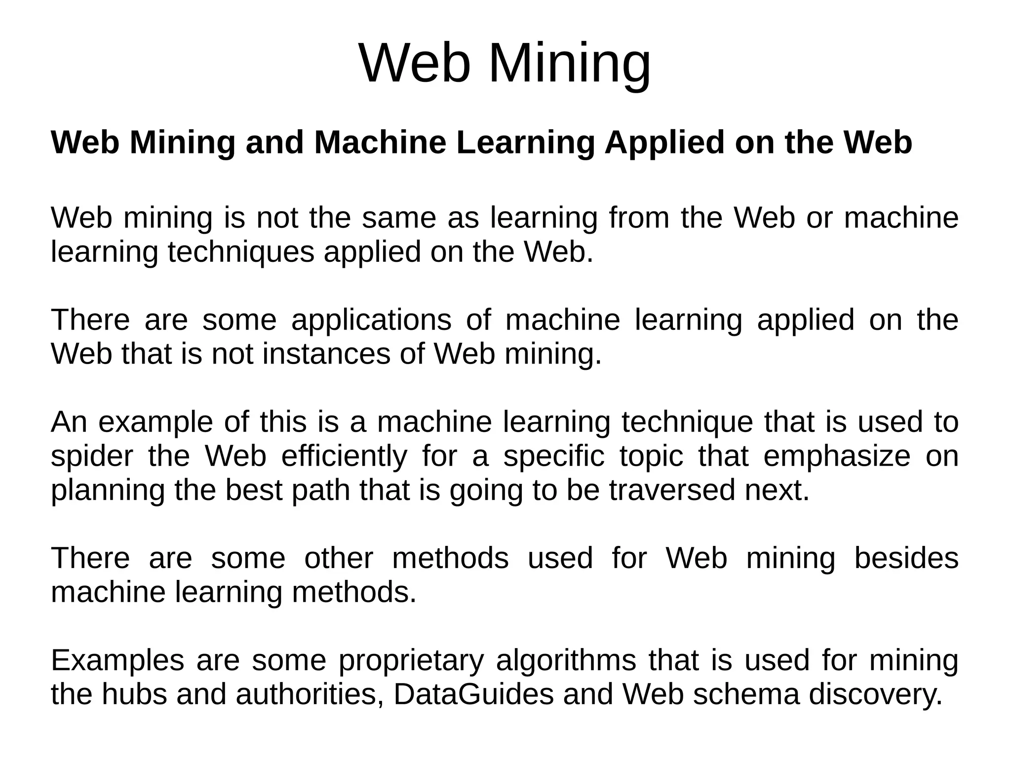 Web Mining
Web Mining and Machine Learning Applied on the Web
Web mining is not the same as learning from the Web or machine
learning techniques applied on the Web.
There are some applications of machine learning applied on the
Web that is not instances of Web mining.
An example of this is a machine learning technique that is used to
spider the Web efficiently for a specific topic that emphasize on
planning the best path that is going to be traversed next.
There are some other methods used for Web mining besides
machine learning methods.
Examples are some proprietary algorithms that is used for mining
the hubs and authorities, DataGuides and Web schema discovery.
 