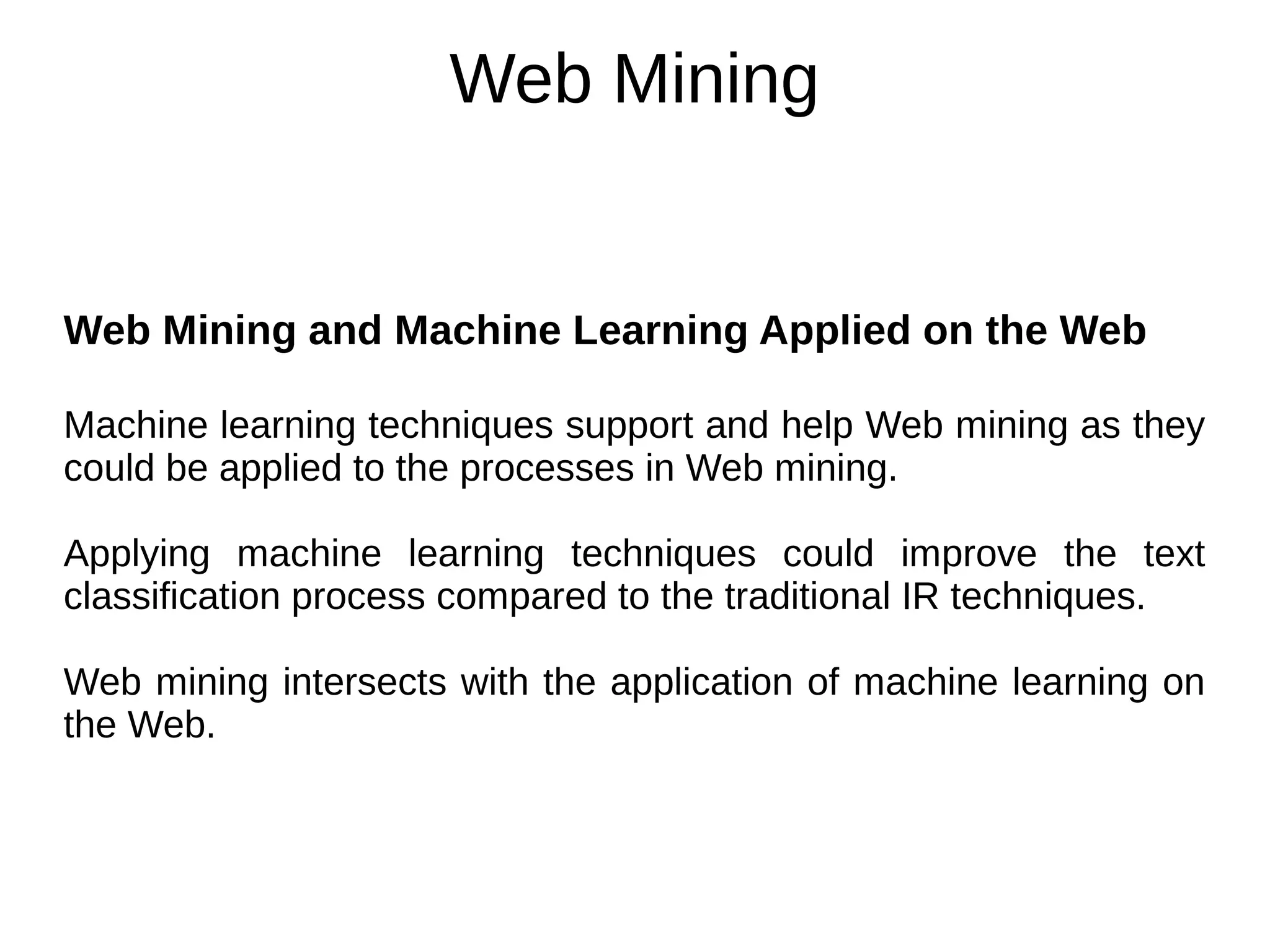 Web Mining
Web Mining and Machine Learning Applied on the Web
Machine learning techniques support and help Web mining as they
could be applied to the processes in Web mining.
Applying machine learning techniques could improve the text
classification process compared to the traditional IR techniques.
Web mining intersects with the application of machine learning on
the Web.
 