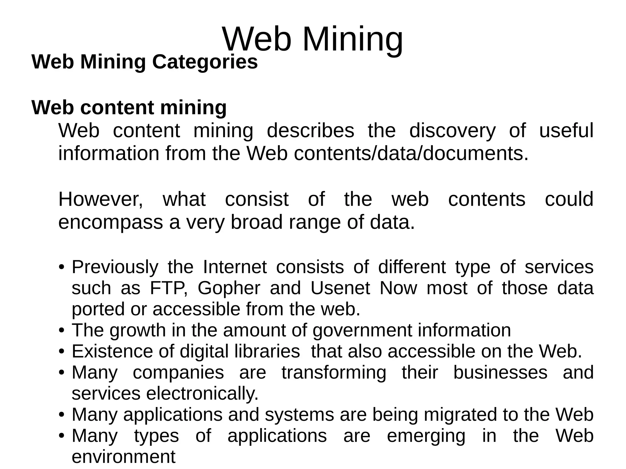 Web Mining
Web Mining Categories
Web content mining
Web content mining describes the discovery of useful
information from the Web contents/data/documents.
However, what consist of the web contents could
encompass a very broad range of data.
● Previously the Internet consists of different type of services
such as FTP, Gopher and Usenet Now most of those data
ported or accessible from the web.
● The growth in the amount of government information
● Existence of digital libraries that also accessible on the Web.
● Many companies are transforming their businesses and
services electronically.
● Many applications and systems are being migrated to the Web
● Many types of applications are emerging in the Web
environment
 