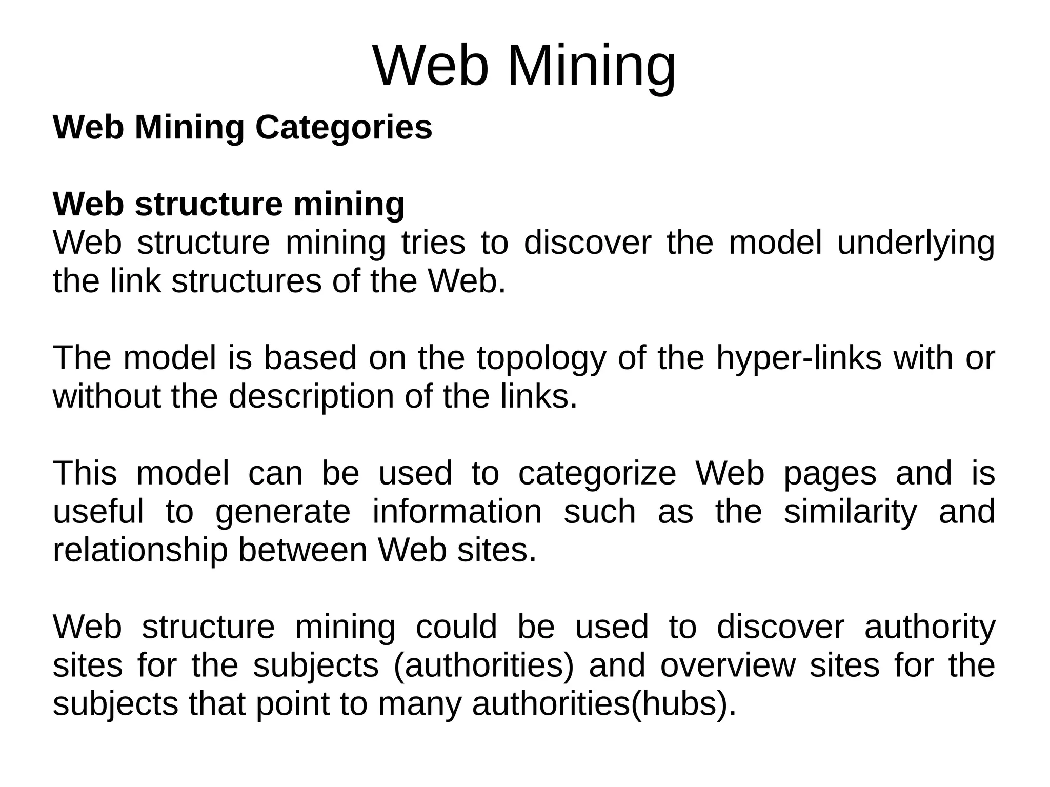 Web Mining
Web Mining Categories
Web structure mining
Web structure mining tries to discover the model underlying
the link structures of the Web.
The model is based on the topology of the hyper-links with or
without the description of the links.
This model can be used to categorize Web pages and is
useful to generate information such as the similarity and
relationship between Web sites.
Web structure mining could be used to discover authority
sites for the subjects (authorities) and overview sites for the
subjects that point to many authorities(hubs).
 
