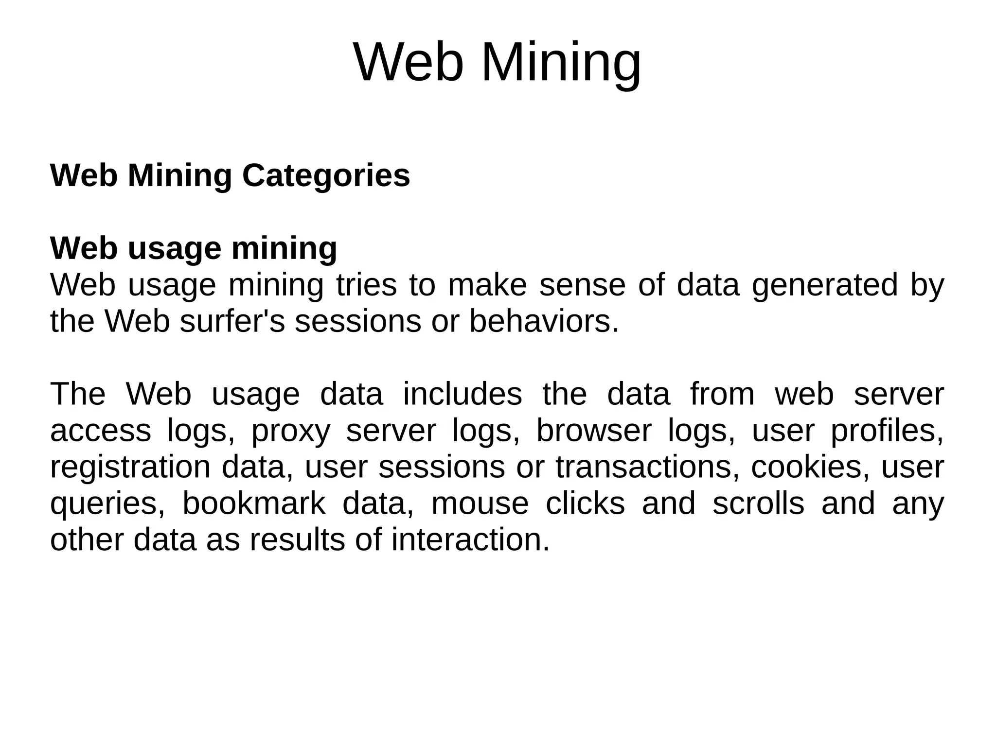 Web Mining
Web Mining Categories
Web usage mining
Web usage mining tries to make sense of data generated by
the Web surfer's sessions or behaviors.
The Web usage data includes the data from web server
access logs, proxy server logs, browser logs, user profiles,
registration data, user sessions or transactions, cookies, user
queries, bookmark data, mouse clicks and scrolls and any
other data as results of interaction.
 