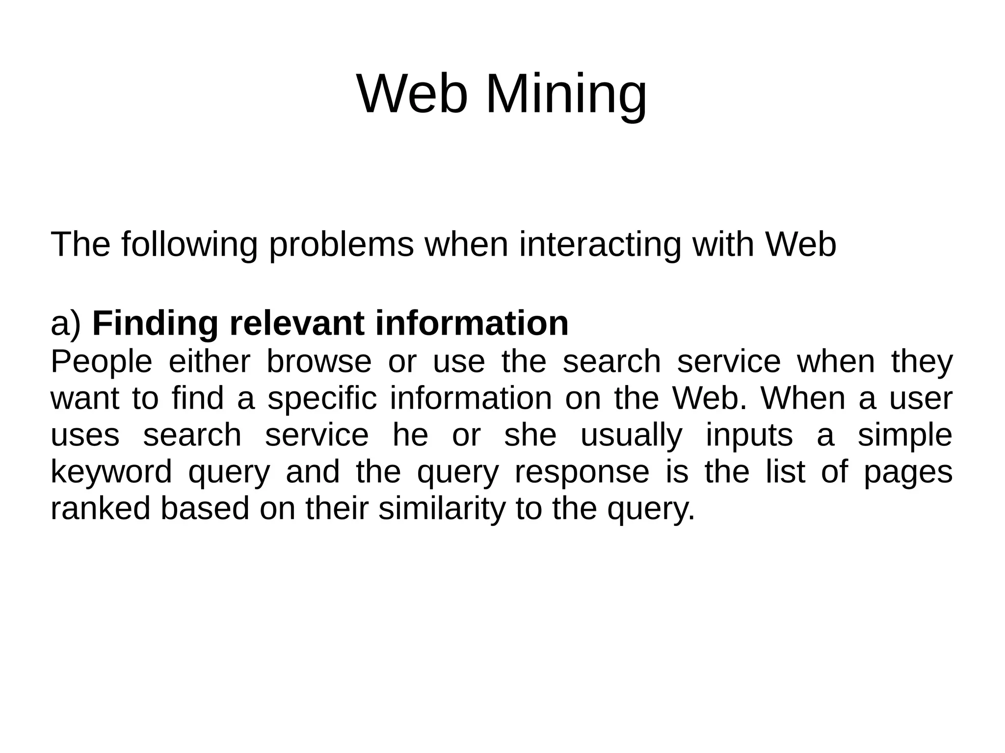 Web Mining
The following problems when interacting with Web
a) Finding relevant information
People either browse or use the search service when they
want to find a specific information on the Web. When a user
uses search service he or she usually inputs a simple
keyword query and the query response is the list of pages
ranked based on their similarity to the query.
 