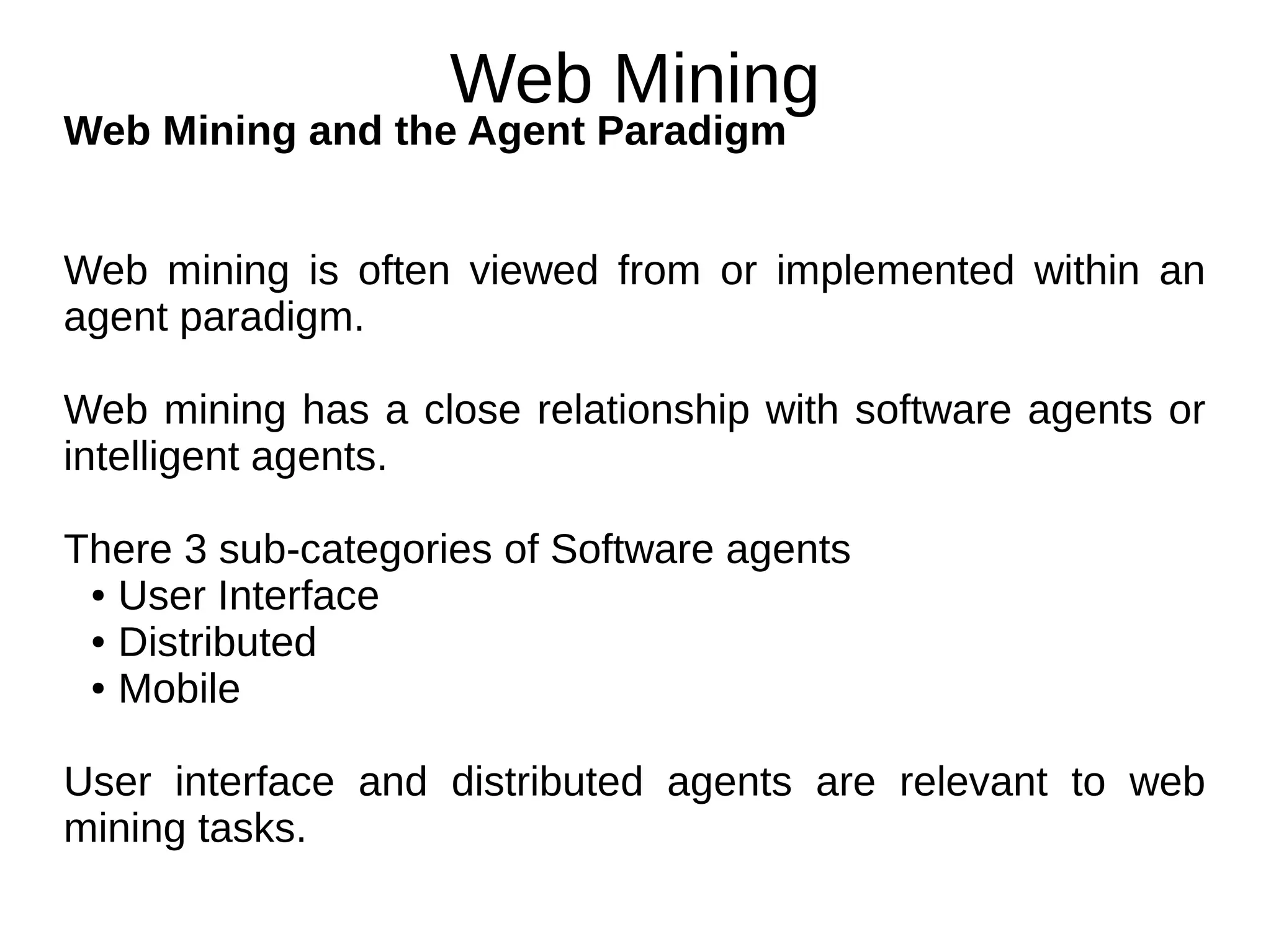 Web Mining
Web Mining and the Agent Paradigm
Web mining is often viewed from or implemented within an
agent paradigm.
Web mining has a close relationship with software agents or
intelligent agents.
There 3 sub-categories of Software agents
● User Interface
● Distributed
● Mobile
User interface and distributed agents are relevant to web
mining tasks.
 