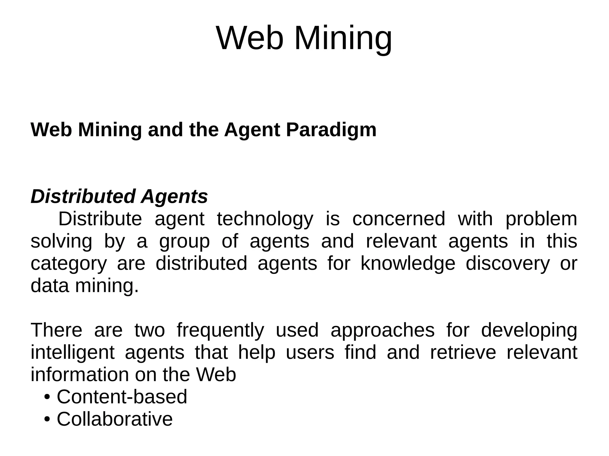 Web Mining
Web Mining and the Agent Paradigm
Distributed Agents
Distribute agent technology is concerned with problem
solving by a group of agents and relevant agents in this
category are distributed agents for knowledge discovery or
data mining.
There are two frequently used approaches for developing
intelligent agents that help users find and retrieve relevant
information on the Web
● Content-based
● Collaborative
 