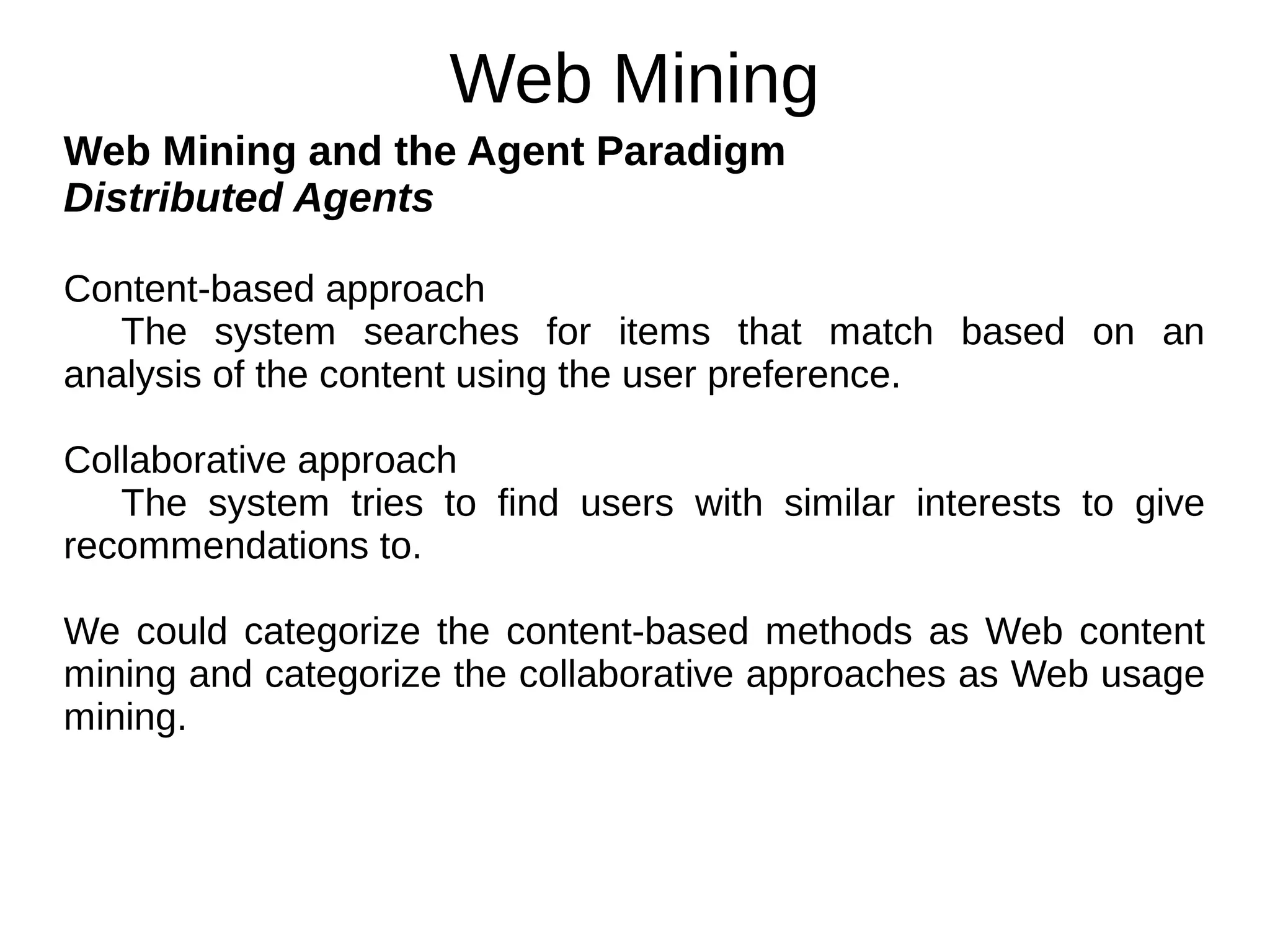 Web Mining
Web Mining and the Agent Paradigm
Distributed Agents
Content-based approach
The system searches for items that match based on an
analysis of the content using the user preference.
Collaborative approach
The system tries to find users with similar interests to give
recommendations to.
We could categorize the content-based methods as Web content
mining and categorize the collaborative approaches as Web usage
mining.
 