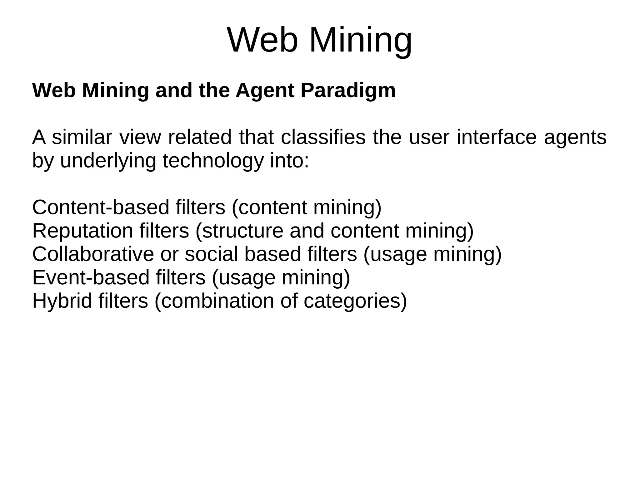 Web Mining
Web Mining and the Agent Paradigm
A similar view related that classifies the user interface agents
by underlying technology into:
Content-based filters (content mining)
Reputation filters (structure and content mining)
Collaborative or social based filters (usage mining)
Event-based filters (usage mining)
Hybrid filters (combination of categories)
 