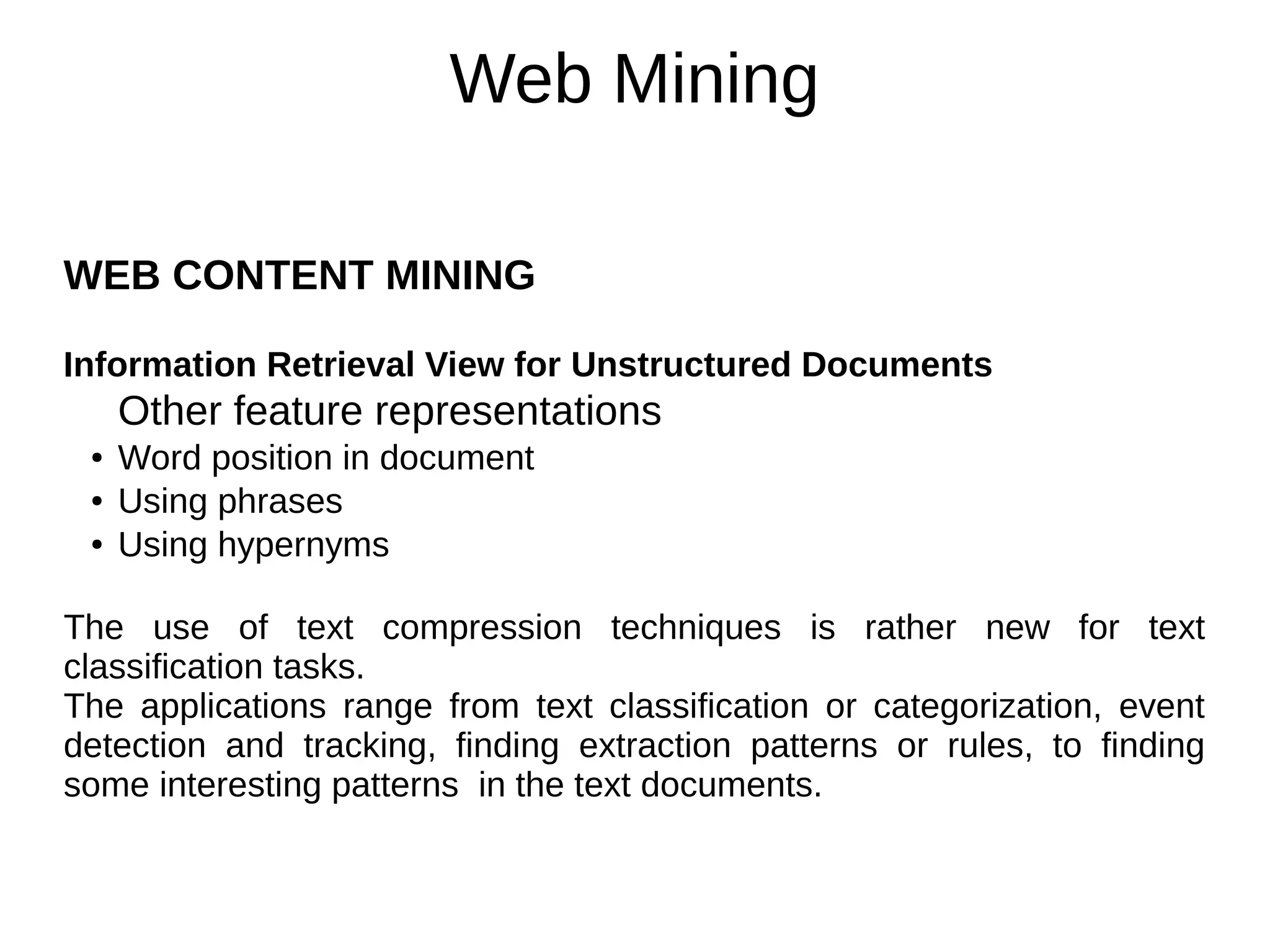 Web Mining
WEB CONTENT MINING
Information Retrieval View for Unstructured Documents
Other feature representations
● Word position in document
● Using phrases
● Using hypernyms
The use of text compression techniques is rather new for text
classification tasks.
The applications range from text classification or categorization, event
detection and tracking, finding extraction patterns or rules, to finding
some interesting patterns in the text documents.
 