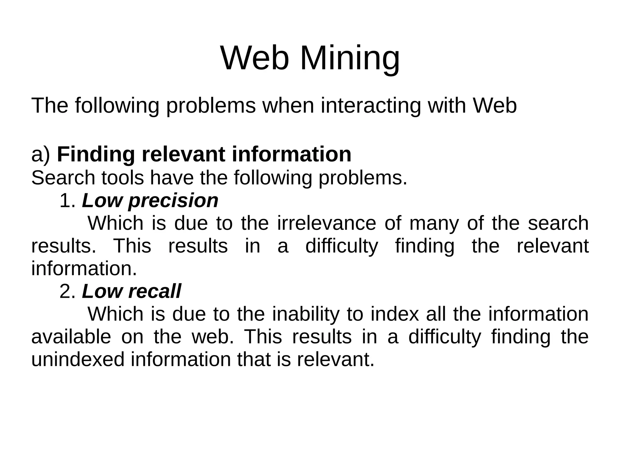 Web Mining
The following problems when interacting with Web
a) Finding relevant information
Search tools have the following problems.
1. Low precision
Which is due to the irrelevance of many of the search
results. This results in a difficulty finding the relevant
information.
2. Low recall
Which is due to the inability to index all the information
available on the web. This results in a difficulty finding the
unindexed information that is relevant.
 