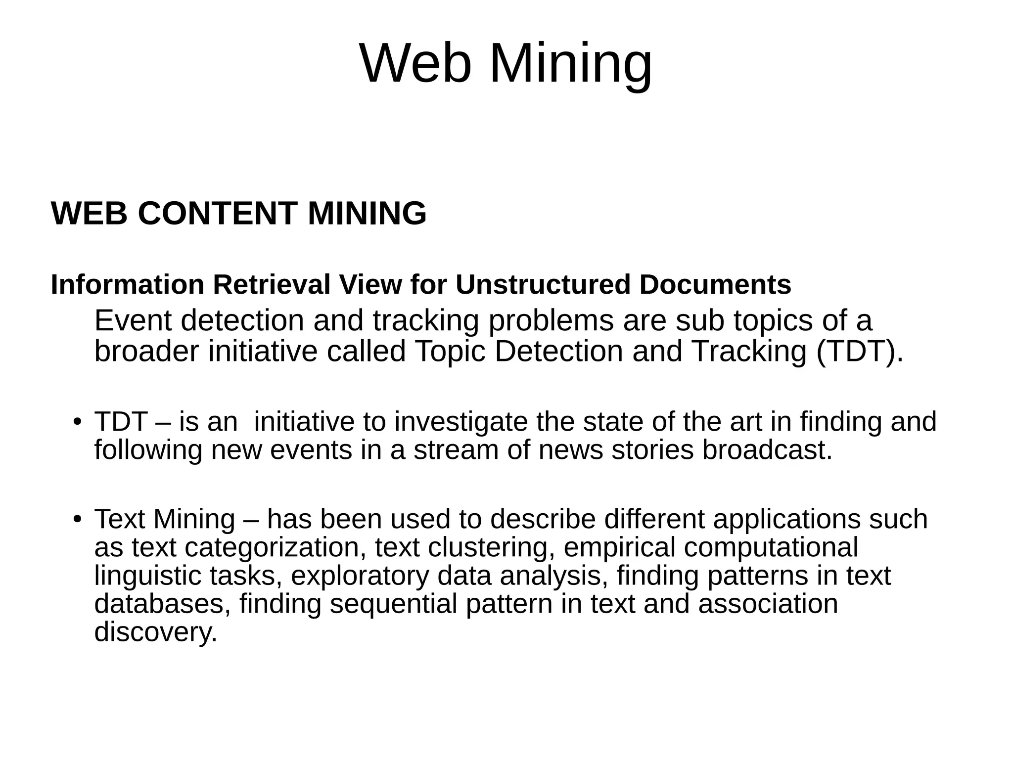 Web Mining
WEB CONTENT MINING
Information Retrieval View for Unstructured Documents
Event detection and tracking problems are sub topics of a
broader initiative called Topic Detection and Tracking (TDT).
● TDT – is an initiative to investigate the state of the art in finding and
following new events in a stream of news stories broadcast.
● Text Mining – has been used to describe different applications such
as text categorization, text clustering, empirical computational
linguistic tasks, exploratory data analysis, finding patterns in text
databases, finding sequential pattern in text and association
discovery.
 