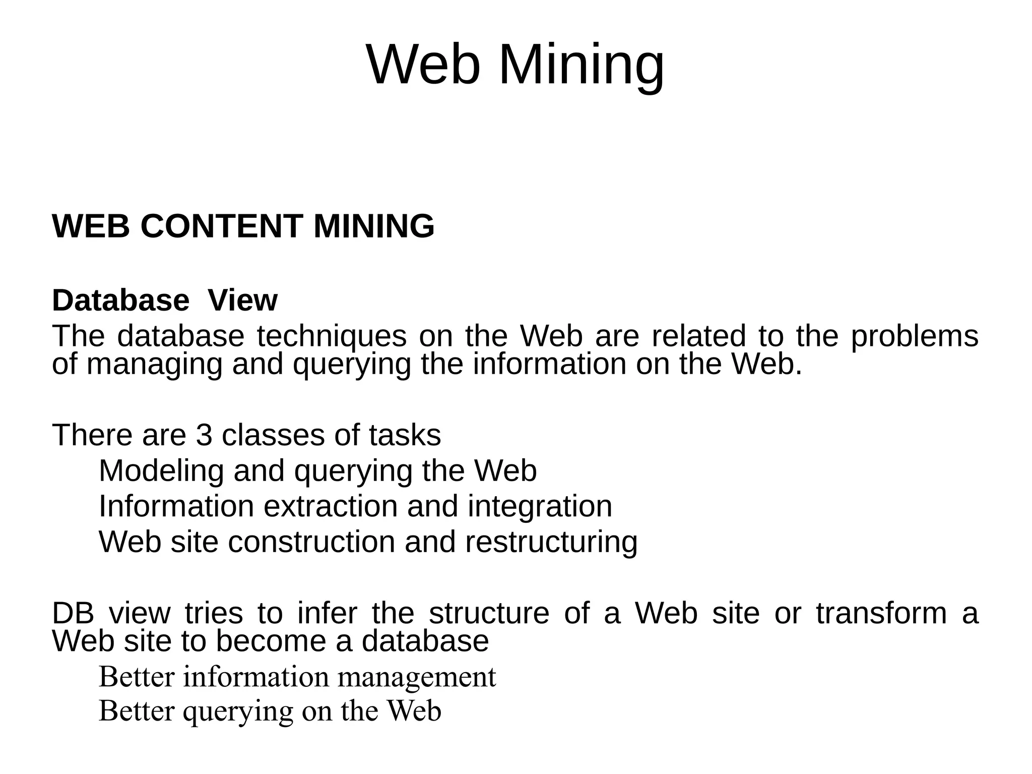 Web Mining
WEB CONTENT MINING
Database View
The database techniques on the Web are related to the problems
of managing and querying the information on the Web.
There are 3 classes of tasks
Modeling and querying the Web
Information extraction and integration
Web site construction and restructuring
DB view tries to infer the structure of a Web site or transform a
Web site to become a database
Better information management
Better querying on the Web
 