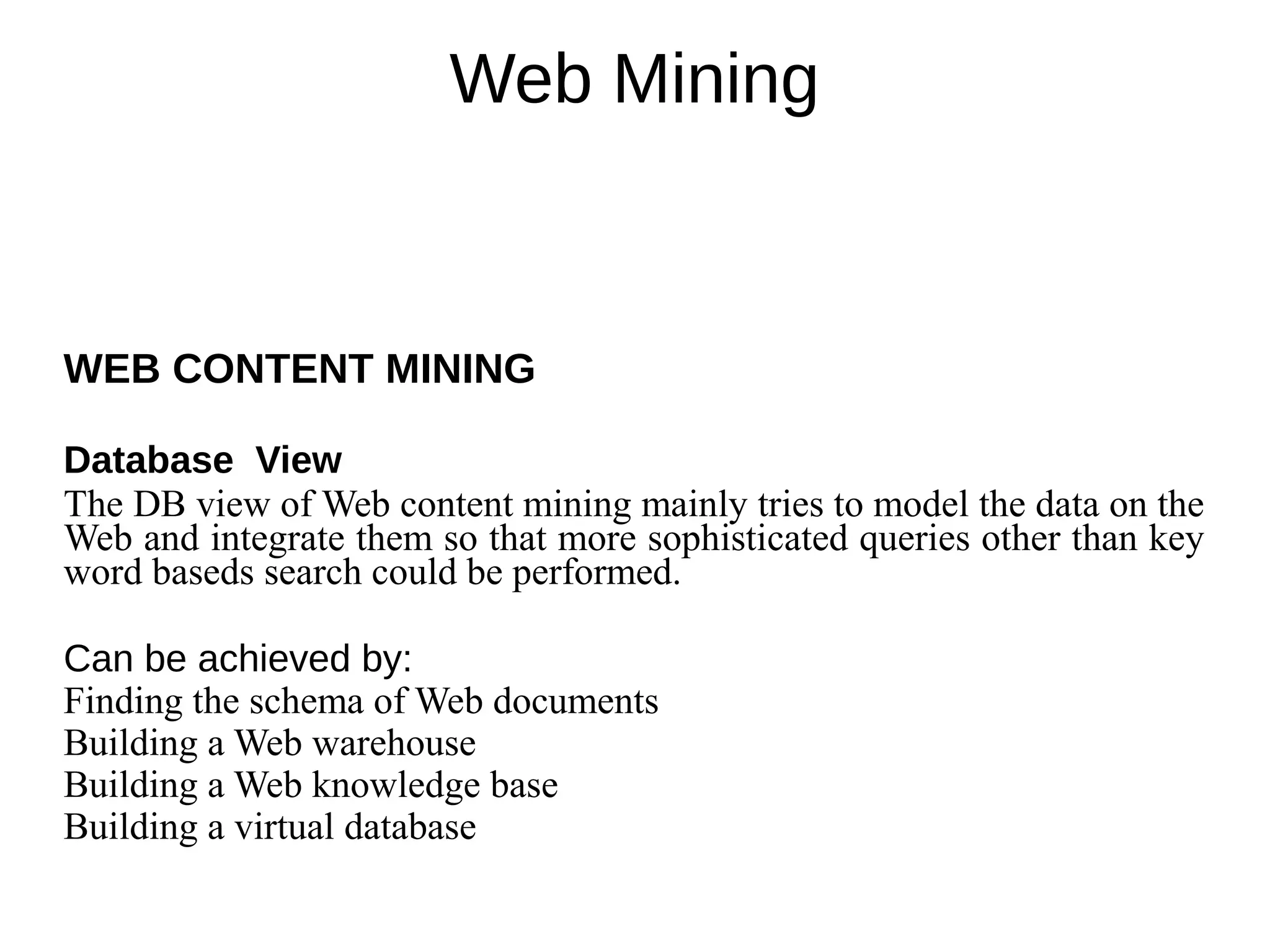 Web Mining
WEB CONTENT MINING
Database View
The DB view of Web content mining mainly tries to model the data on the
Web and integrate them so that more sophisticated queries other than key
word baseds search could be performed.
Can be achieved by:
Finding the schema of Web documents
Building a Web warehouse
Building a Web knowledge base
Building a virtual database
 