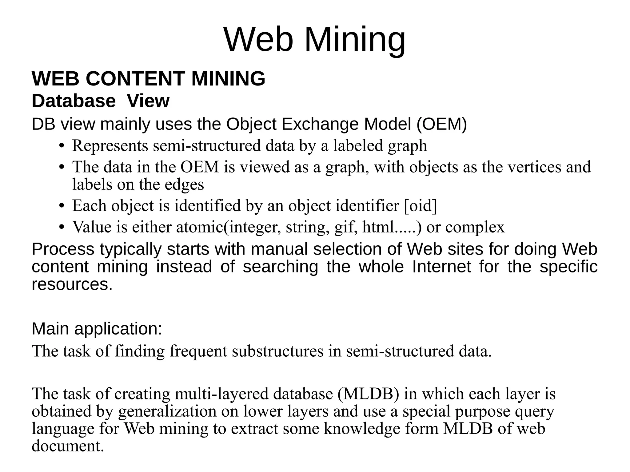 Web Mining
WEB CONTENT MINING
Database View
DB view mainly uses the Object Exchange Model (OEM)
● Represents semi-structured data by a labeled graph
● The data in the OEM is viewed as a graph, with objects as the vertices and
labels on the edges
● Each object is identified by an object identifier [oid]
● Value is either atomic(integer, string, gif, html.....) or complex
Process typically starts with manual selection of Web sites for doing Web
content mining instead of searching the whole Internet for the specific
resources.
Main application:
The task of finding frequent substructures in semi-structured data.
The task of creating multi-layered database (MLDB) in which each layer is
obtained by generalization on lower layers and use a special purpose query
language for Web mining to extract some knowledge form MLDB of web
document.
 