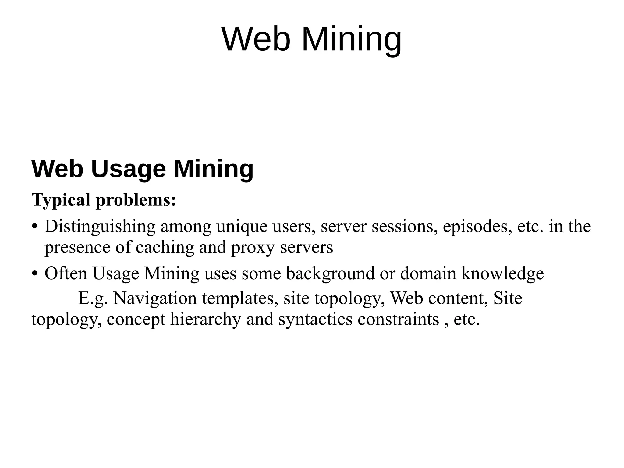 Web Mining
Web Usage Mining
Typical problems:
● Distinguishing among unique users, server sessions, episodes, etc. in the
presence of caching and proxy servers
● Often Usage Mining uses some background or domain knowledge
E.g. Navigation templates, site topology, Web content, Site
topology, concept hierarchy and syntactics constraints , etc.
 