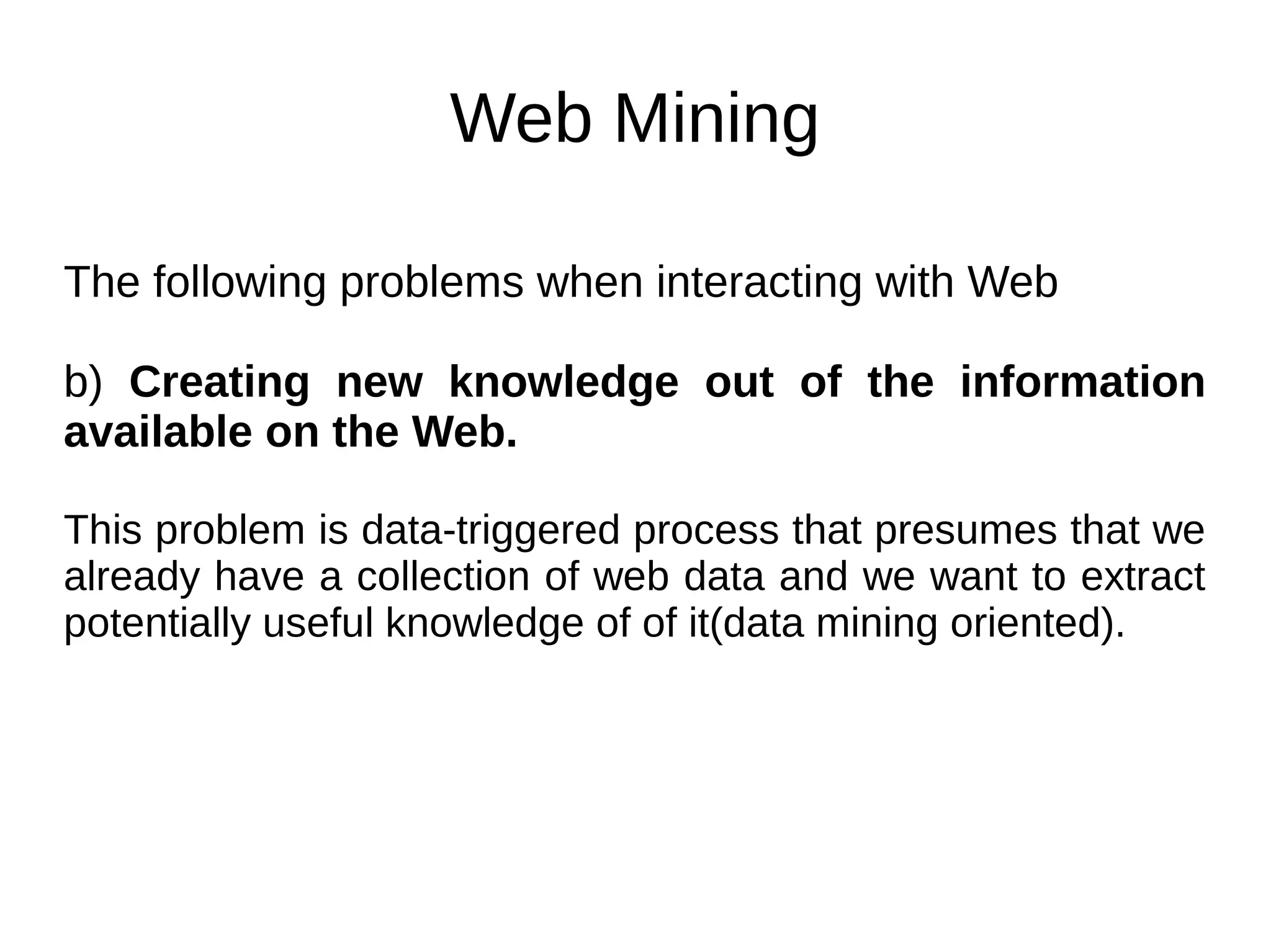 Web Mining
The following problems when interacting with Web
b) Creating new knowledge out of the information
available on the Web.
This problem is data-triggered process that presumes that we
already have a collection of web data and we want to extract
potentially useful knowledge of of it(data mining oriented).
 