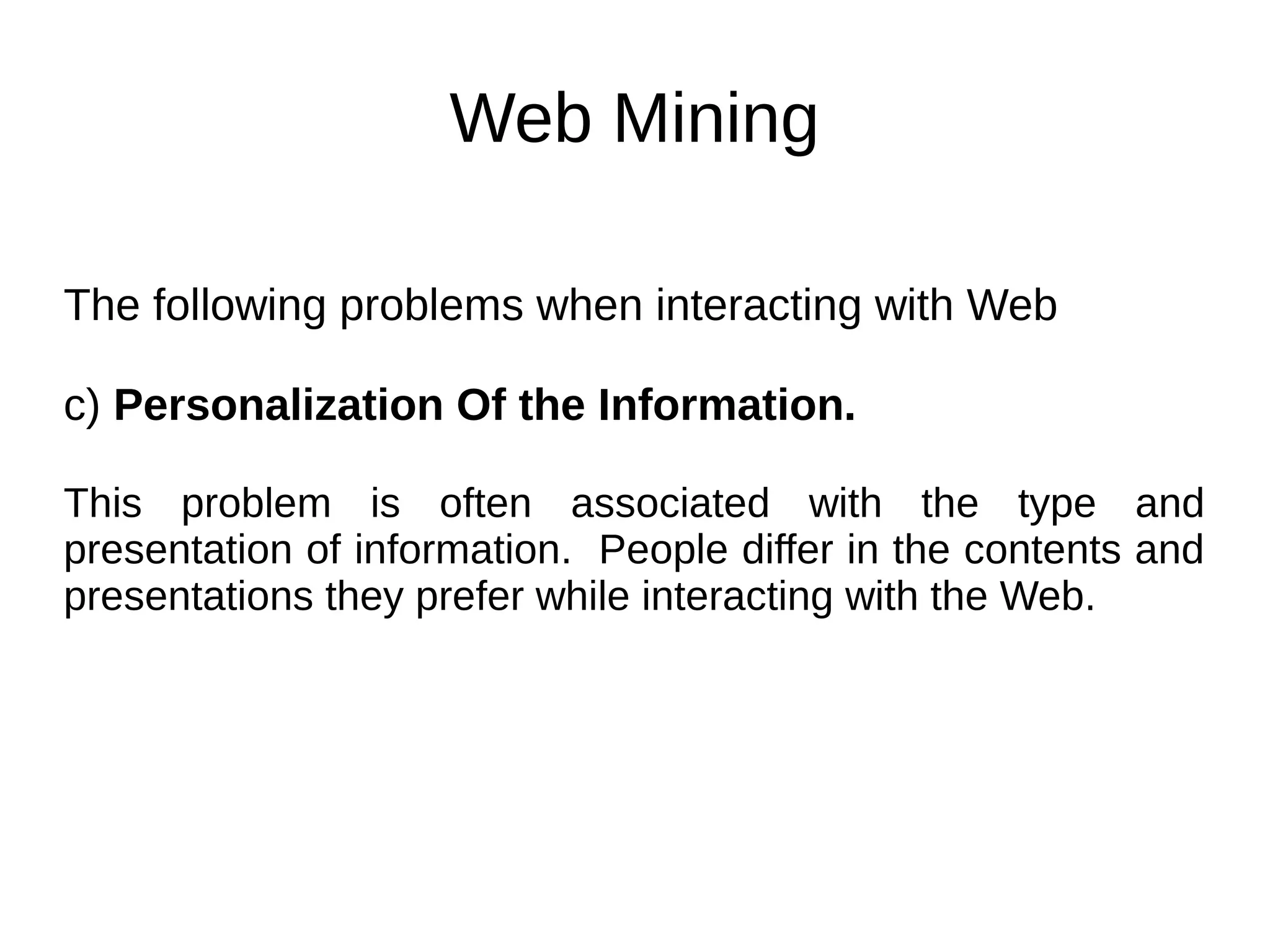 Web Mining
The following problems when interacting with Web
c) Personalization Of the Information.
This problem is often associated with the type and
presentation of information. People differ in the contents and
presentations they prefer while interacting with the Web.
 