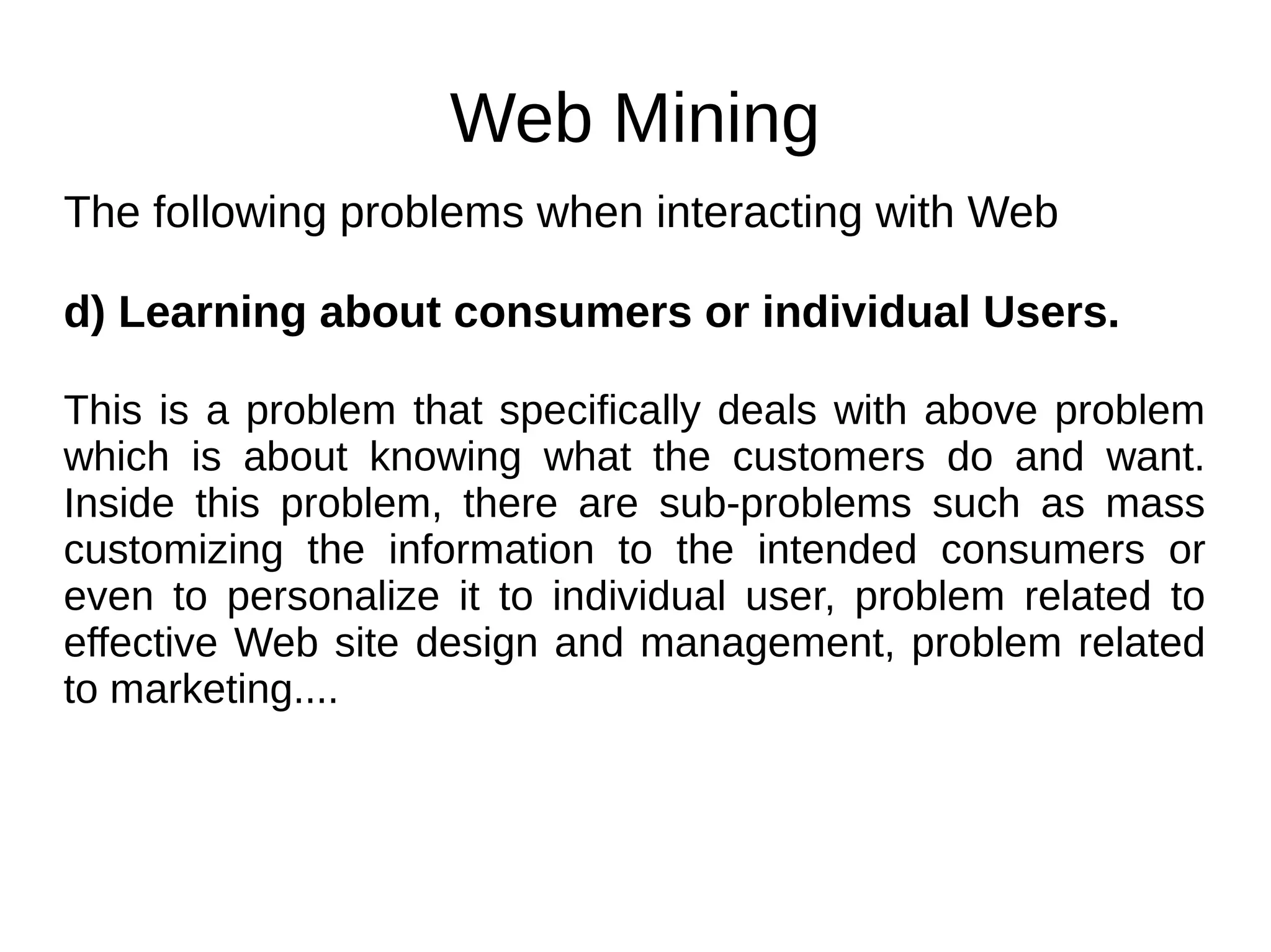 Web Mining
The following problems when interacting with Web
d) Learning about consumers or individual Users.
This is a problem that specifically deals with above problem
which is about knowing what the customers do and want.
Inside this problem, there are sub-problems such as mass
customizing the information to the intended consumers or
even to personalize it to individual user, problem related to
effective Web site design and management, problem related
to marketing....
 