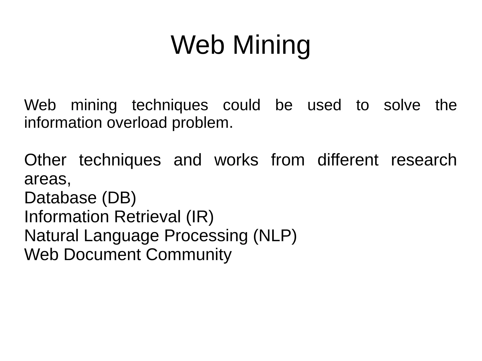 Web Mining
Web mining techniques could be used to solve the
information overload problem.
Other techniques and works from different research
areas,
Database (DB)
Information Retrieval (IR)
Natural Language Processing (NLP)
Web Document Community
 