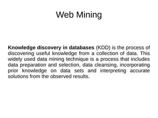 Web Mining
Knowledge discovery in databases (KDD) is the process of
discovering useful knowledge from a collection of data. This
widely used data mining technique is a process that includes
data preparation and selection, data cleansing, incorporating
prior knowledge on data sets and interpreting accurate
solutions from the observed results.
 