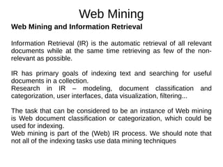 Web Mining
Web Mining and Information Retrieval
Information Retrieval (IR) is the automatic retrieval of all relevant
documents while at the same time retrieving as few of the non-
relevant as possible.
IR has primary goals of indexing text and searching for useful
documents in a collection.
Research in IR – modeling, document classification and
categorization, user interfaces, data visualization, filtering...
The task that can be considered to be an instance of Web mining
is Web document classification or categorization, which could be
used for indexing.
Web mining is part of the (Web) IR process. We should note that
not all of the indexing tasks use data mining techniques
 