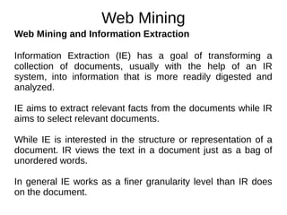 Web Mining
Web Mining and Information Extraction
Information Extraction (IE) has a goal of transforming a
collection of documents, usually with the help of an IR
system, into information that is more readily digested and
analyzed.
IE aims to extract relevant facts from the documents while IR
aims to select relevant documents.
While IE is interested in the structure or representation of a
document. IR views the text in a document just as a bag of
unordered words.
In general IE works as a finer granularity level than IR does
on the document.
 