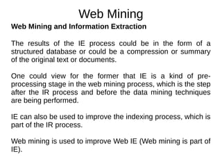 Web Mining
Web Mining and Information Extraction
The results of the IE process could be in the form of a
structured database or could be a compression or summary
of the original text or documents.
One could view for the former that IE is a kind of pre-
processing stage in the web mining process, which is the step
after the IR process and before the data mining techniques
are being performed.
IE can also be used to improve the indexing process, which is
part of the IR process.
Web mining is used to improve Web IE (Web mining is part of
IE).
 
